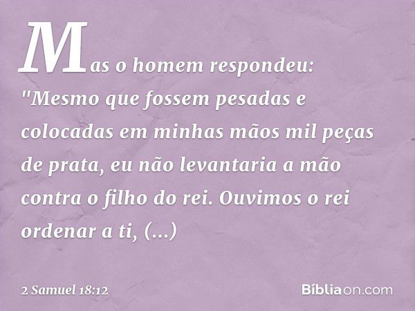 Mas o homem respondeu: "Mesmo que fossem pesadas e colocadas em minhas mãos mil peças de prata, eu não levantaria a mão contra o filho do rei. Ouvimos o rei ord