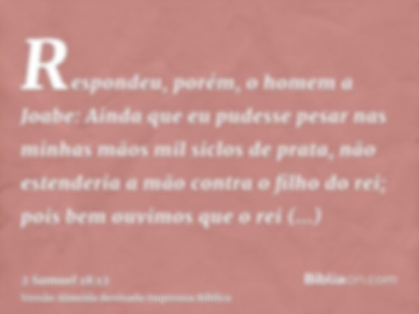 Respondeu, porém, o homem a Joabe: Ainda que eu pudesse pesar nas minhas mãos mil siclos de prata, não estenderia a mão contra o filho do rei; pois bem ouvimos 