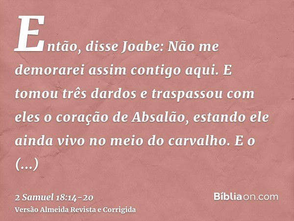 Então, disse Joabe: Não me demorarei assim contigo aqui. E tomou três dardos e traspassou com eles o coração de Absalão, estando ele ainda vivo no meio do carva