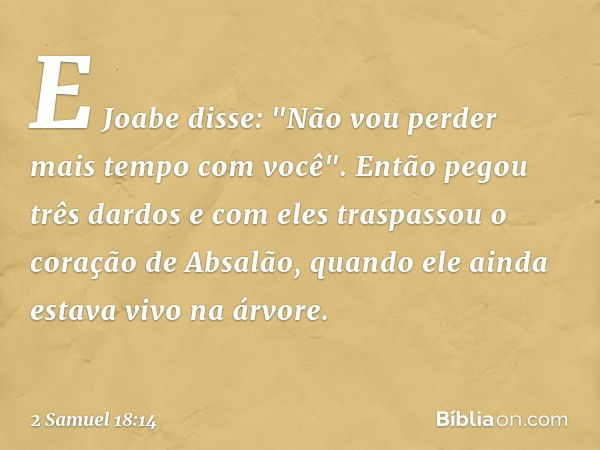 E Joabe disse: "Não vou perder mais tempo com você". Então pegou três dardos e com eles traspassou o coração de Absalão, quando ele ainda estava vivo na árvore.