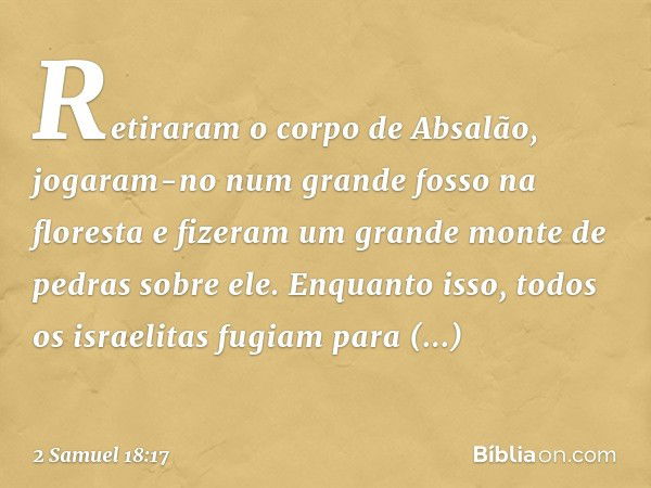 Reti­raram o corpo de Absalão, jogaram-no num grande fosso na floresta e fizeram um grande monte de pedras sobre ele. Enquanto isso, todos os israelitas fugiam 