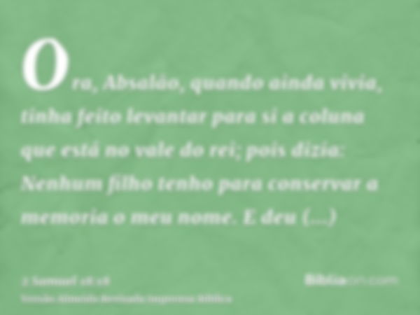 Ora, Absalão, quando ainda vivia, tinha feito levantar para si a coluna que está no vale do rei; pois dizia: Nenhum filho tenho para conservar a memoria o meu n