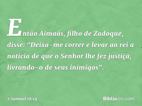 Então Aimaás, filho de Zadoque, disse: "Deixa-me correr e levar ao rei a notícia de que o Senhor lhe fez justiça, livrando-o de seus inimigos". -- 2 Samuel 18:1