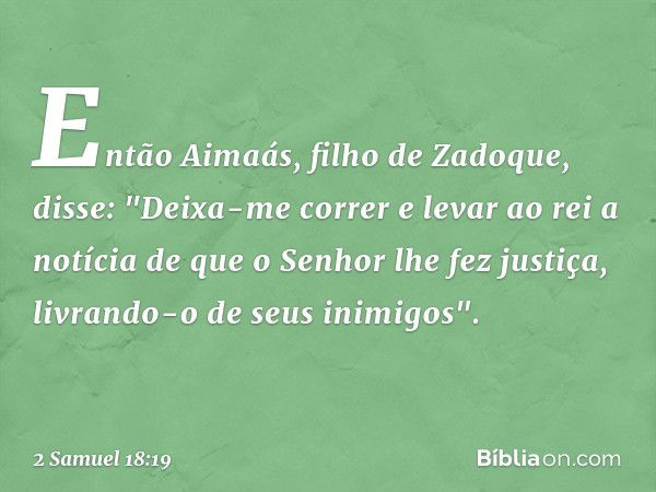 Então Aimaás, filho de Zadoque, disse: "Deixa-me correr e levar ao rei a notícia de que o Senhor lhe fez justiça, livrando-o de seus inimigos". -- 2 Samuel 18:1