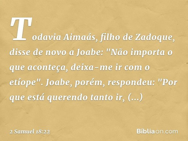 Todavia Aimaás, filho de Zadoque, disse de novo a Joabe: "Não importa o que aconteça, deixa-me ir com o etíope".
Joabe, porém, respondeu: "Por que está querendo