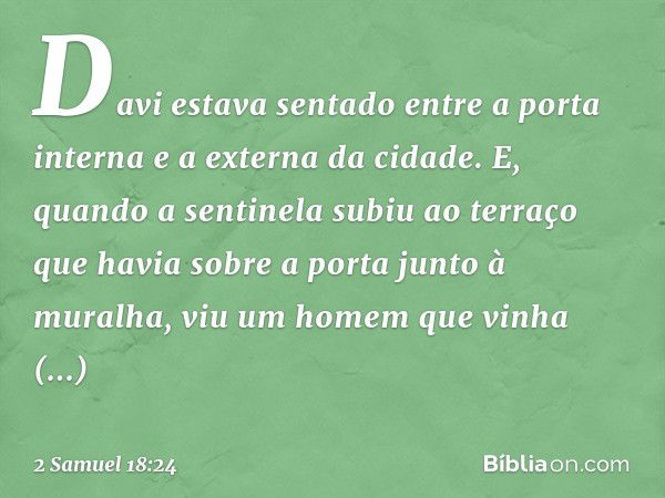 Davi estava sentado entre a porta interna e a externa da cidade. E, quando a sentinela subiu ao terraço que havia sobre a porta junto à muralha, viu um homem qu