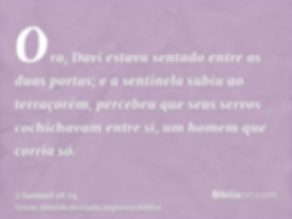 Ora, Davi estava sentado entre as duas portas; e a sentinela subiu ao terraçorém, percebeu que seus servos cochichavam entre si, um homem que corria só.