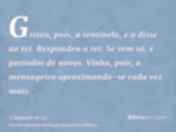 Gritou, pois, a sentinela, e o disse ao rei. Respondeu o rei: Se vem só, é portador de novas. Vinha, pois, o mensageiro aproximando-se cada vez mais.