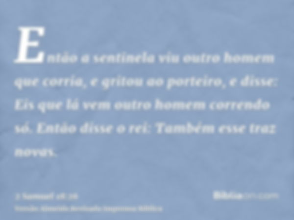 Então a sentinela viu outro homem que corria, e gritou ao porteiro, e disse: Eis que lá vem outro homem correndo só. Então disse o rei: Também esse traz novas.