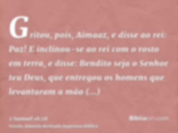 Gritou, pois, Aimaaz, e disse ao rei: Paz! E inclinou-se ao rei com o rosto em terra, e disse: Bendito seja o Senhor teu Deus, que entregou os homens que levant