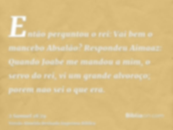 Então perguntou o rei: Vai bem o mancebo Absalão? Respondeu Aimaaz: Quando Joabe me mandou a mim, o servo do rei, vi um grande alvoroço; porem nao sei o que era