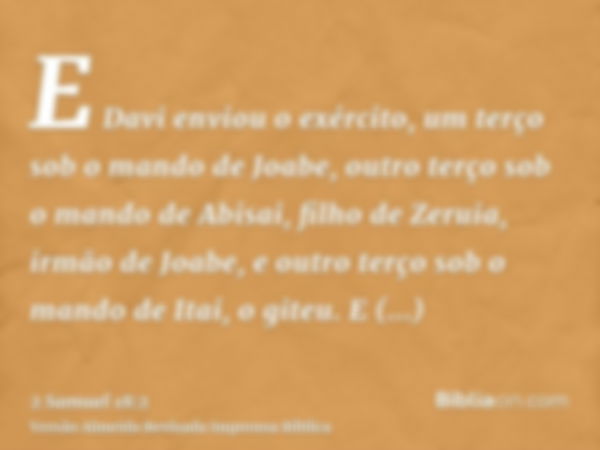 E Davi enviou o exército, um terço sob o mando de Joabe, outro terço sob o mando de Abisai, filho de Zeruia, irmão de Joabe, e outro terço sob o mando de Itai, 