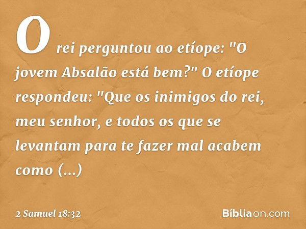 O rei perguntou ao etíope: "O jovem Absalão está bem?"
O etíope respondeu: "Que os inimigos do rei, meu senhor, e todos os que se levantam para te fazer mal aca