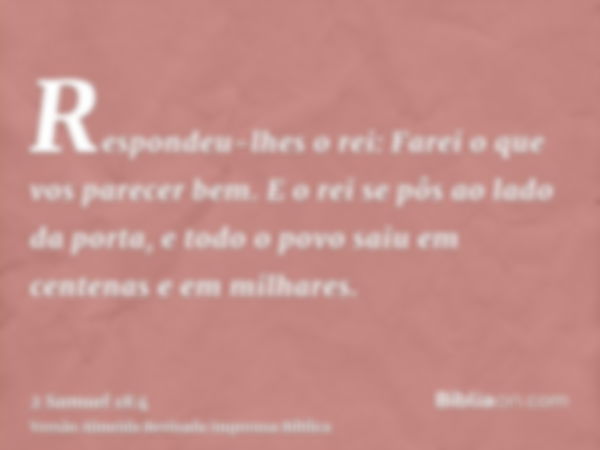 Respondeu-lhes o rei: Farei o que vos parecer bem. E o rei se pôs ao lado da porta, e todo o povo saiu em centenas e em milhares.