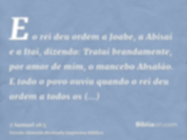 E o rei deu ordem a Joabe, a Abisai e a Itai, dizendo: Tratai brandamente, por amor de mim, o mancebo Absalão. E todo o povo ouviu quando o rei deu ordem a todo