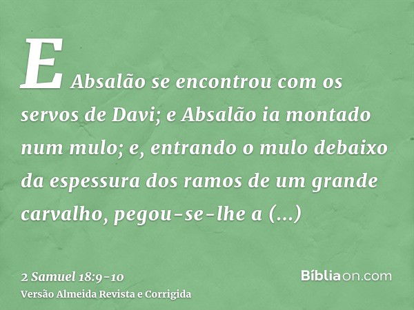 E Absalão se encontrou com os servos de Davi; e Absalão ia montado num mulo; e, entrando o mulo debaixo da espessura dos ramos de um grande carvalho, pegou-se-l