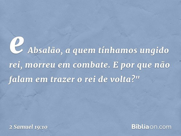 e Absalão, a quem tínhamos ungido rei, morreu em combate. E por que não falam em trazer o rei de volta?" -- 2 Samuel 19:10