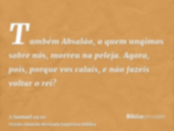 Também Absalão, a quem ungimos sobre nós, morreu na peleja. Agora, pois, porque vos calais, e não fazeis voltar o rei?