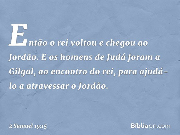 Então o rei voltou e chegou ao Jordão.
E os homens de Judá foram a Gilgal, ao encontro do rei, para ajudá-lo a atra­vessar o Jordão. -- 2 Samuel 19:15