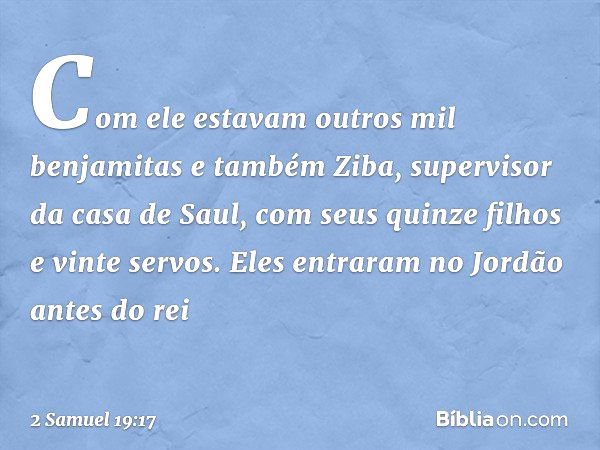 Com ele estavam outros mil benjamitas e também Ziba, supervisor da casa de Saul, com seus quinze filhos e vinte servos. Eles entraram no Jordão antes do rei -- 