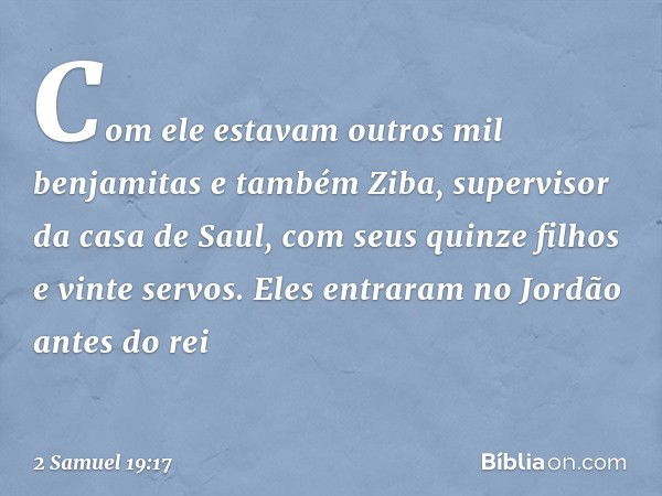 Com ele estavam outros mil benjamitas e também Ziba, supervisor da casa de Saul, com seus quinze filhos e vinte servos. Eles entraram no Jordão antes do rei -- 