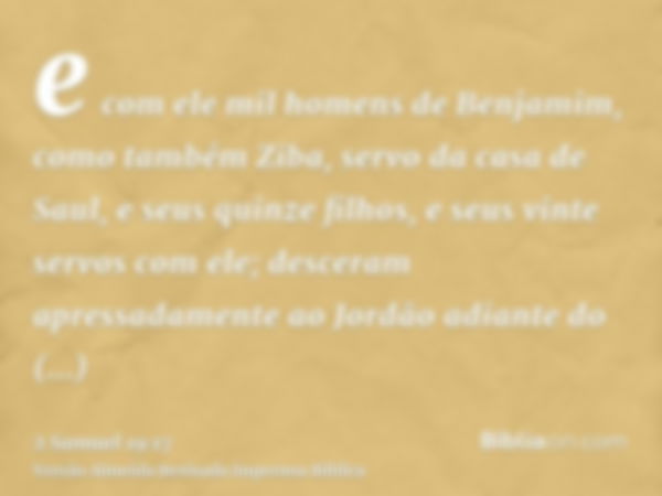 e com ele mil homens de Benjamim, como também Ziba, servo da casa de Saul, e seus quinze filhos, e seus vinte servos com ele; desceram apressadamente ao Jordão 