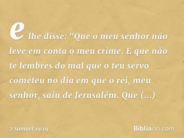 e lhe disse: "Que o meu senhor não leve em conta o meu crime. E que não te lembres do mal que o teu servo cometeu no dia em que o rei, meu senhor, saiu de Jerus