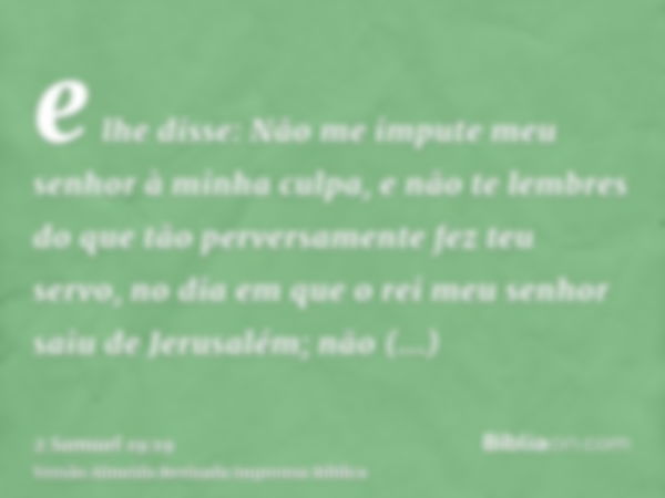 e lhe disse: Não me impute meu senhor à minha culpa, e não te lembres do que tão perversamente fez teu servo, no dia em que o rei meu senhor saiu de Jerusalém; 