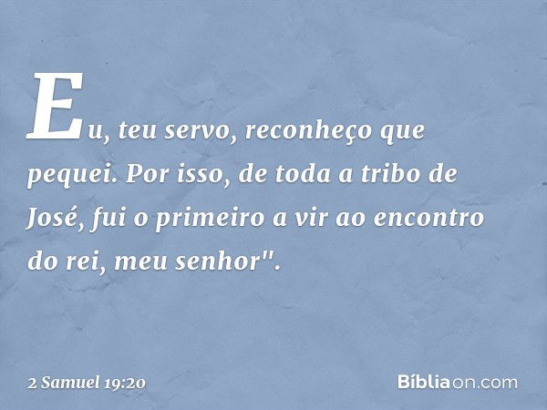 Eu, teu servo, reconheço que pequei. Por isso, de toda a tribo de José, fui o primeiro a vir ao encontro do rei, meu se­nhor". -- 2 Samuel 19:20