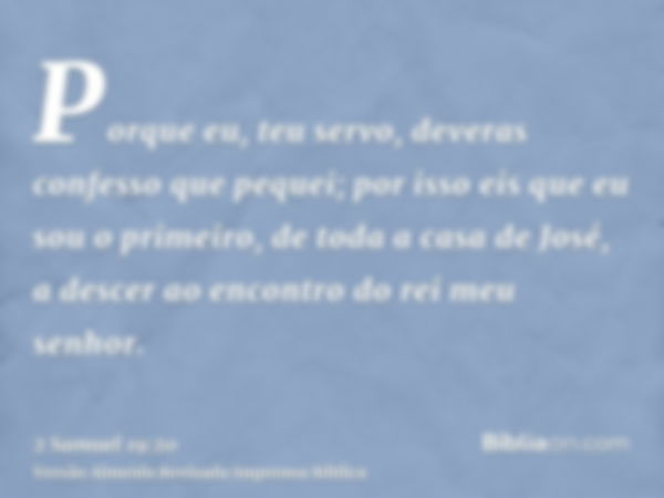 Porque eu, teu servo, deveras confesso que pequei; por isso eis que eu sou o primeiro, de toda a casa de José, a descer ao encontro do rei meu senhor.