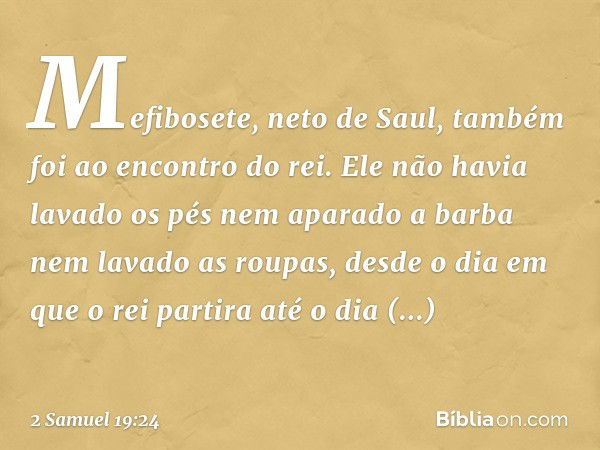 Mefibosete, neto de Saul, também foi ao encontro do rei. Ele não havia lavado os pés nem aparado a barba nem lavado as roupas, desde o dia em que o rei partira 