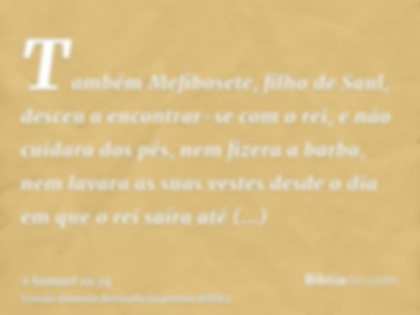 Também Mefibosete, filho de Saul, desceu a encontrar-se com o rei, e não cuidara dos pés, nem fizera a barba, nem lavara as suas vestes desde o dia em que o rei