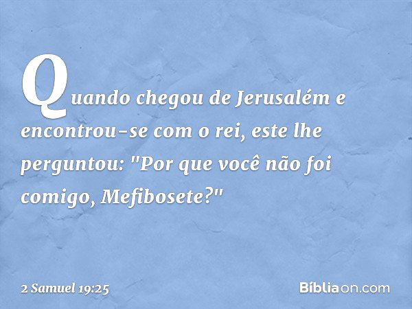 Quan­do chegou de Jerusalém e encontrou-se com o rei, este lhe perguntou: "Por que você não foi comigo, Mefibosete?" -- 2 Samuel 19:25