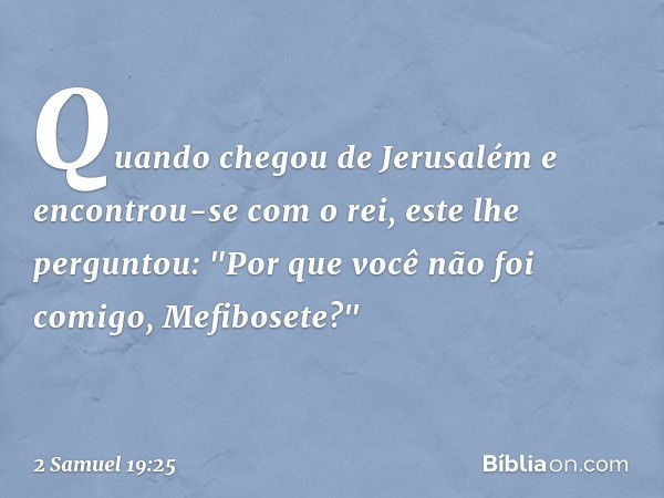 Quan­do chegou de Jerusalém e encontrou-se com o rei, este lhe perguntou: "Por que você não foi comigo, Mefibosete?" -- 2 Samuel 19:25