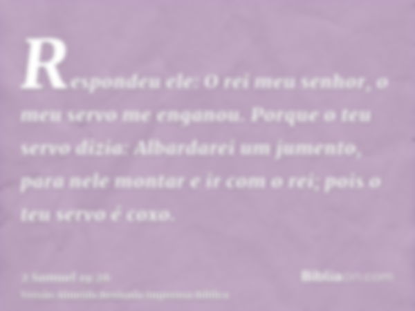 Respondeu ele: O rei meu senhor, o meu servo me enganou. Porque o teu servo dizia: Albardarei um jumento, para nele montar e ir com o rei; pois o teu servo é co