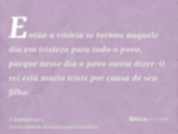 Então a vitória se tornou naquele dia em tristeza para todo o povo, porque nesse dia o povo ouviu dizer: O rei está muito triste por causa de seu filho.