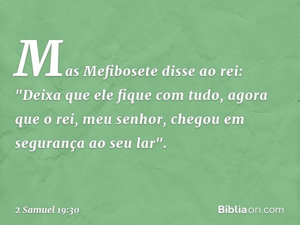 Mas Mefibosete disse ao rei: "Deixa que ele fique com tudo, agora que o rei, meu senhor, chegou em segurança ao seu lar". -- 2 Samuel 19:30