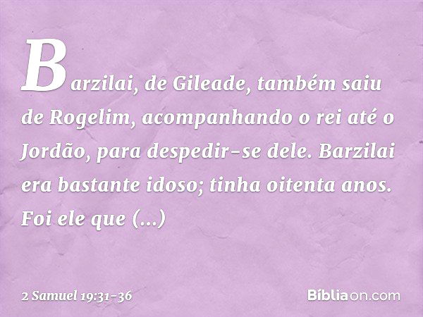 Barzilai, de Gileade, também saiu de Rogelim, acompanhando o rei até o Jordão, para despedir-se dele. Barzilai era bastante idoso; tinha oitenta anos. Foi ele q