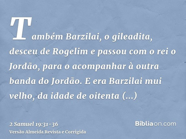 Também Barzilai, o gileadita, desceu de Rogelim e passou com o rei o Jordão, para o acompanhar à outra banda do Jordão.E era Barzilai mui velho, da idade de oit