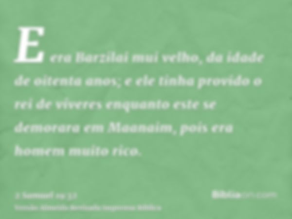 E era Barzilai mui velho, da idade de oitenta anos; e ele tinha provido o rei de víveres enquanto este se demorara em Maanaim, pois era homem muito rico.