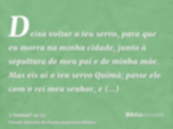 Deixa voltar o teu servo, para que eu morra na minha cidade, junto à sepultura de meu pai e de minha mãe. Mas eis aí o teu servo Quimã; passe ele com o rei meu 