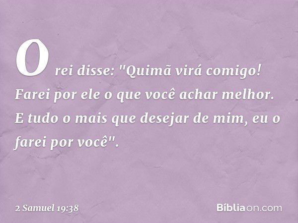 O rei disse: "Quimã virá comigo! Farei por ele o que você achar melhor. E tudo o mais que desejar de mim, eu o farei por você". -- 2 Samuel 19:38