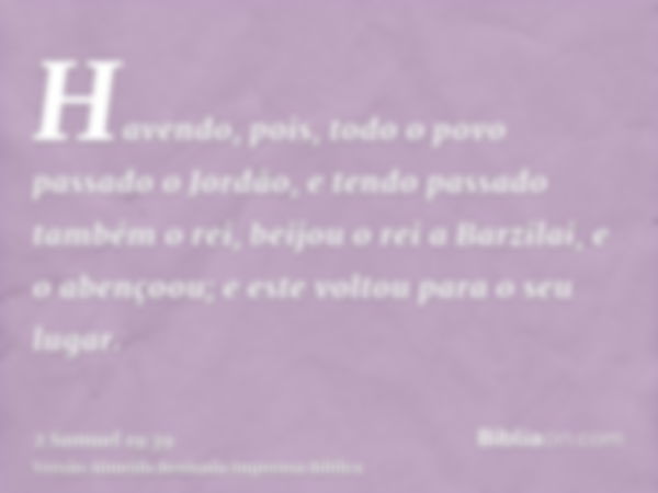 Havendo, pois, todo o povo passado o Jordão, e tendo passado também o rei, beijou o rei a Barzilai, e o abençoou; e este voltou para o seu lugar.