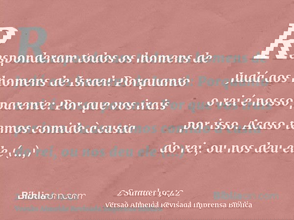 Responderam todos os homens de Judá aos homens de Israel: Porquanto o rei é nosso parente: Por que vos irais por isso. Acaso temos comido à custa do rei, ou nos
