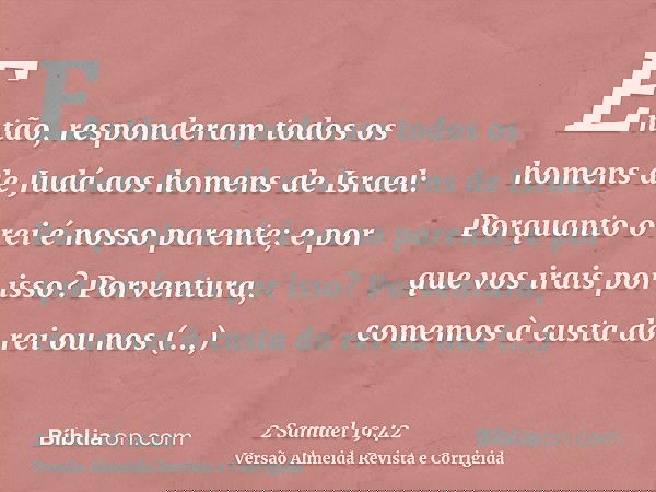 Então, responderam todos os homens de Judá aos homens de Israel: Porquanto o rei é nosso parente; e por que vos irais por isso? Porventura, comemos à custa do r