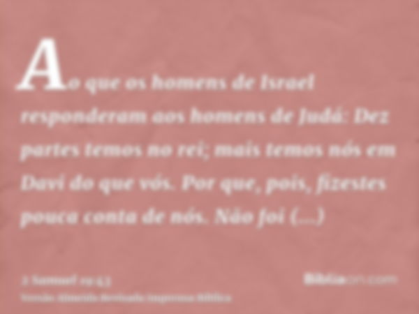 Ao que os homens de Israel responderam aos homens de Judá: Dez partes temos no rei; mais temos nós em Davi do que vós. Por que, pois, fizestes pouca conta de nó