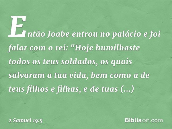 Então Joabe entrou no palácio e foi falar com o rei: "Hoje humilhaste todos os teus soldados, os quais salvaram a tua vida, bem como a de teus filhos e filhas, 