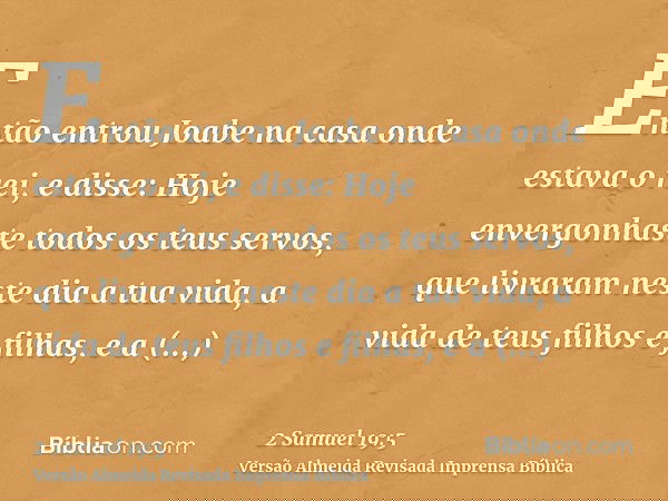 Então entrou Joabe na casa onde estava o rei, e disse: Hoje envergonhaste todos os teus servos, que livraram neste dia a tua vida, a vida de teus filhos e filha