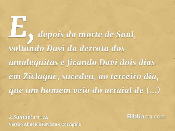 E, depois da morte de Saul, voltando Davi da derrota dos amalequitas e ficando Davi dois dias em Ziclague,sucedeu, ao terceiro dia, que um homem veio do arraial