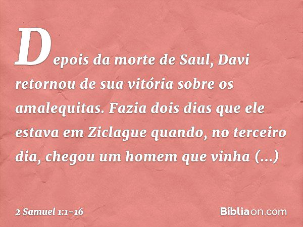 Depois da morte de Saul, Davi retornou de sua vitória sobre os amalequitas. Fazia dois dias que ele estava em Ziclague quan­do, no terceiro dia, chegou um homem